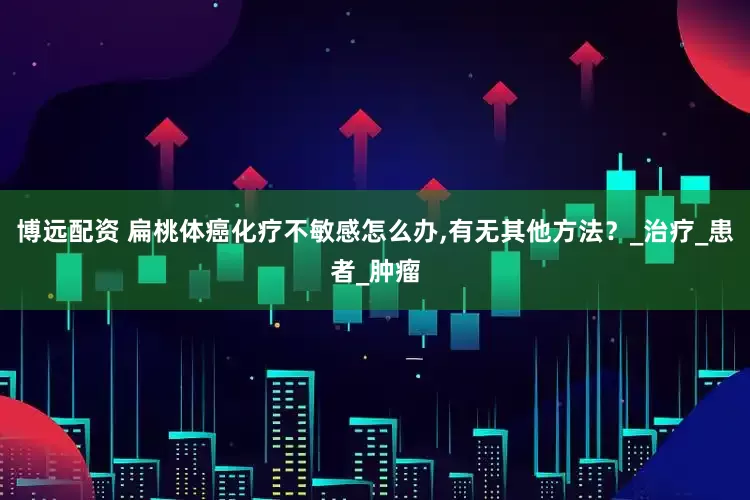 博远配资 扁桃体癌化疗不敏感怎么办,有无其他方法？_治疗_患者_肿瘤