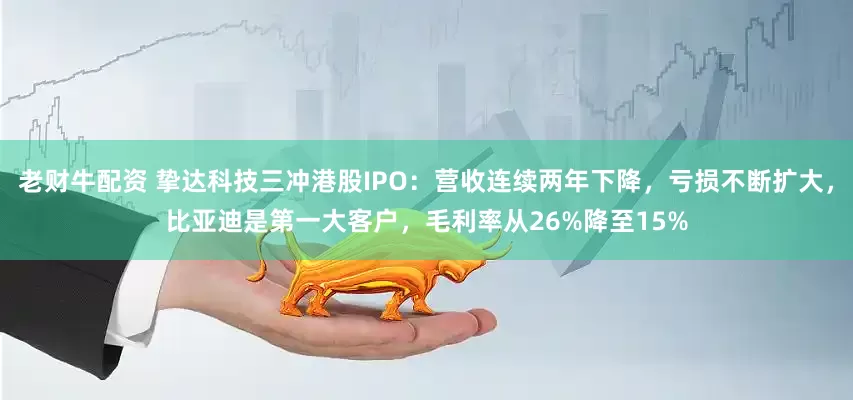 老财牛配资 挚达科技三冲港股IPO：营收连续两年下降，亏损不断扩大，比亚迪是第一大客户，毛利率从26%降至15%