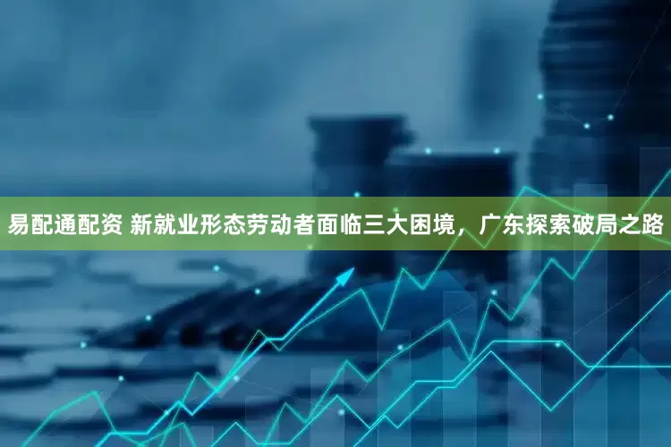 易配通配资 新就业形态劳动者面临三大困境，广东探索破局之路