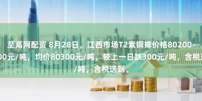 至高网配资 8月28日，江西市场T2紫铜排价格80200-80400元/吨，均价80300元/吨，较上一日跌300元/吨，含税送到。