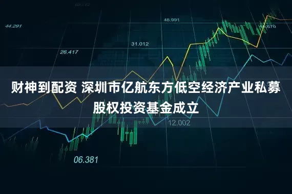 财神到配资 深圳市亿航东方低空经济产业私募股权投资基金成立