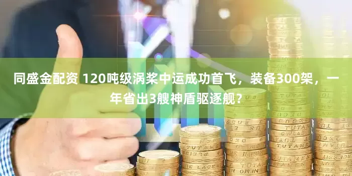 同盛金配资 120吨级涡桨中运成功首飞，装备300架，一年省出3艘神盾驱逐舰？